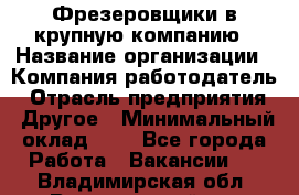 Фрезеровщики в крупную компанию › Название организации ­ Компания-работодатель › Отрасль предприятия ­ Другое › Минимальный оклад ­ 1 - Все города Работа » Вакансии   . Владимирская обл.,Вязниковский р-н